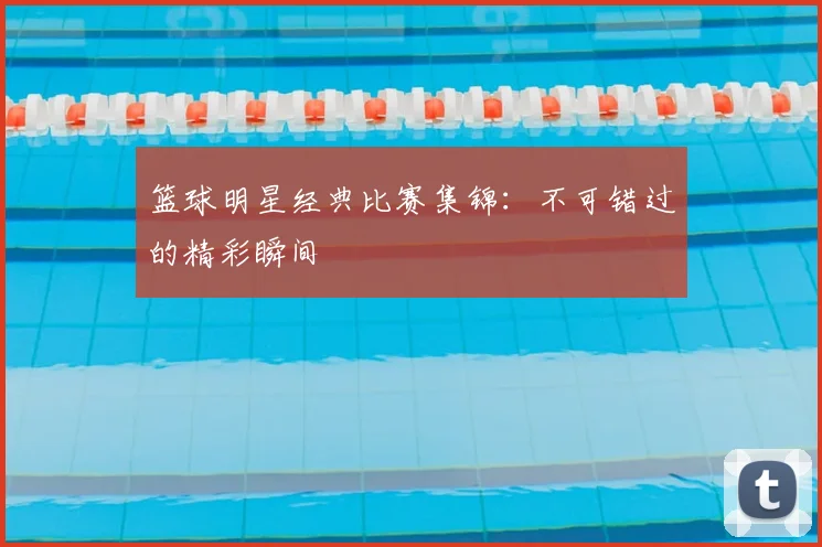 篮球明星经典比赛集锦：不可错过的精彩瞬间