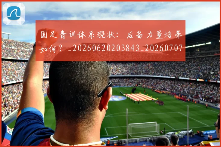 国足青训体系现状:后备力量培养如何?_20260620203843_20260707015857
