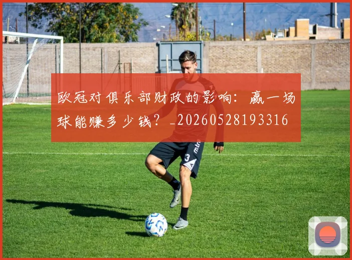 欧冠对俱乐部财政的影响：赢一场球能赚多少钱？_20260528193316