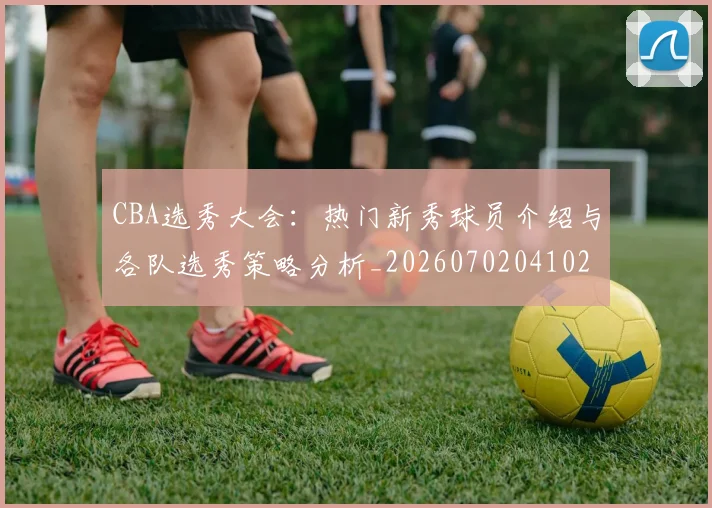CBA选秀大会：热门新秀球员介绍与各队选秀策略分析_20260702041027