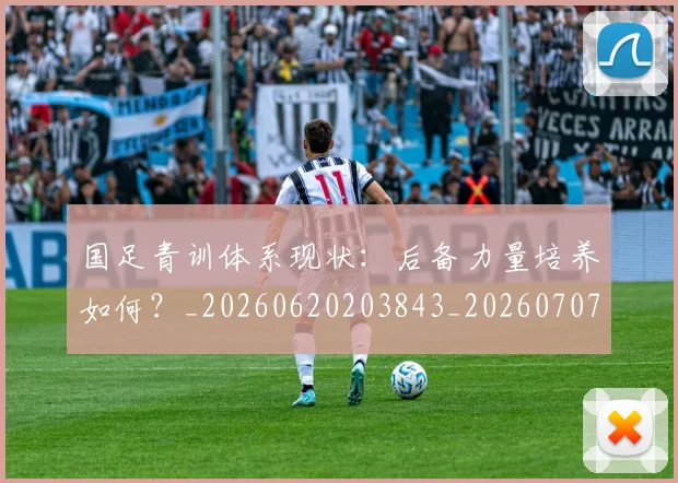 国足青训体系现状：后备力量培养如何？_20260620203843_20260707015857