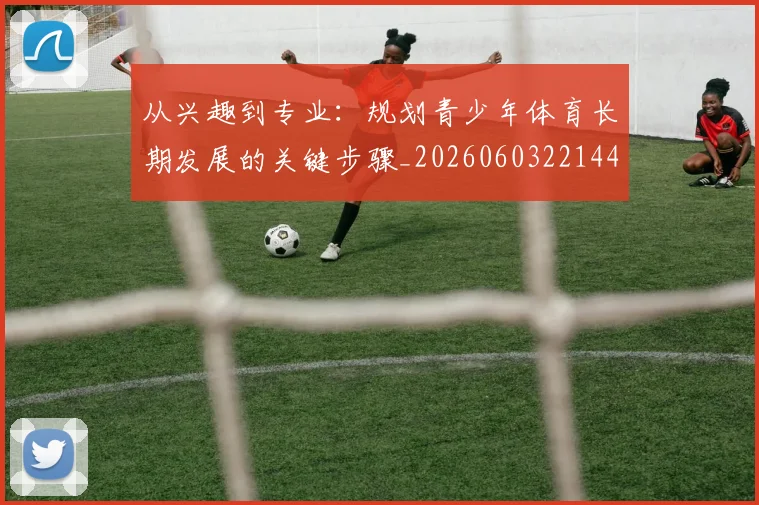 从兴趣到专业：规划青少年体育长期发展的关键步骤_20260603221441_20260703214237