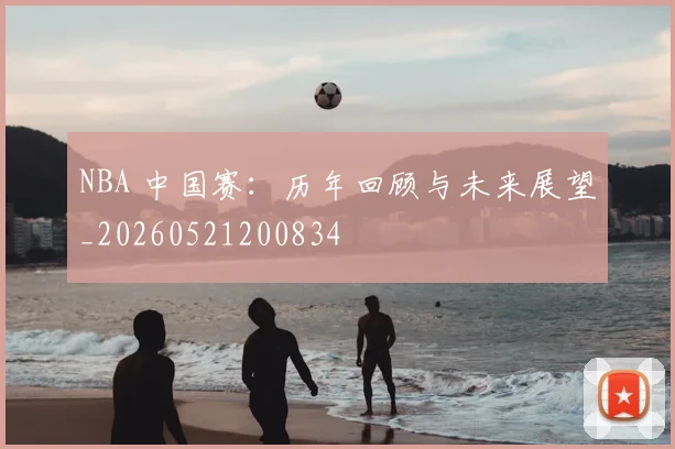NBA 中国赛：历年回顾与未来展望_20260521200834