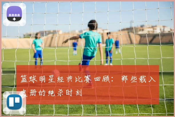 篮球明星经典比赛回顾：那些载入史册的绝杀时刻