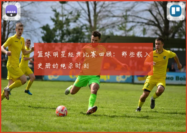 篮球明星经典比赛回顾:那些载入史册的绝杀时刻