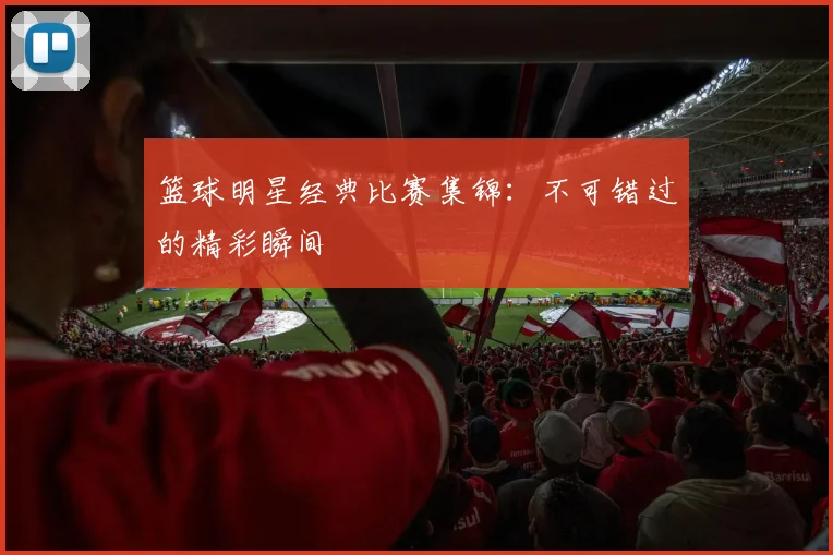 篮球明星经典比赛集锦：不可错过的精彩瞬间