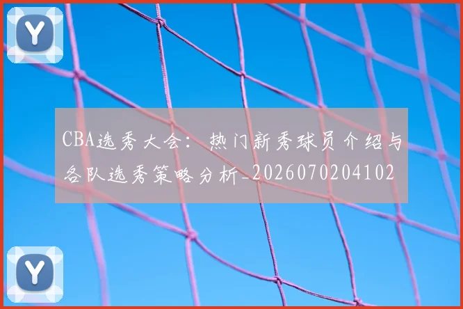 CBA选秀大会:热门新秀球员介绍与各队选秀策略分析_20260702041027