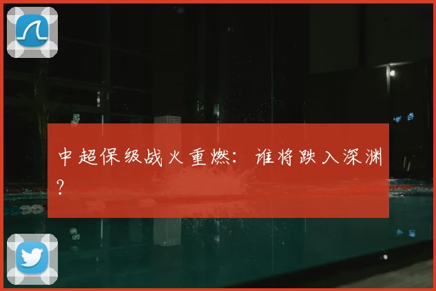 中超保级战火重燃：谁将跌入深渊？