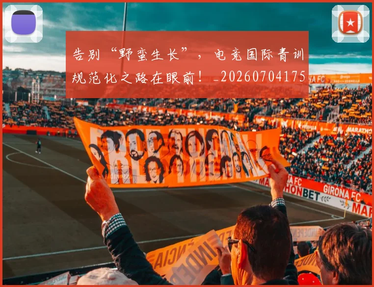 告别“野蛮生长”，电竞国际青训规范化之路在眼前！_20260704175356