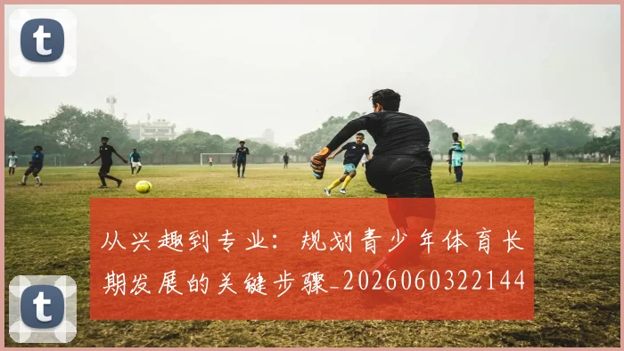 从兴趣到专业：规划青少年体育长期发展的关键步骤_20260603221441_20260703214237