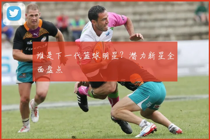谁是下一代篮球明星？潜力新星全面盘点
